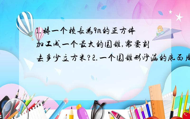 1.将一个棱长为9m的正方体加工成一个最大的圆锥,需要削去多少立方米?2.一个圆锥形沙漏的底面周长是314m,高是9m.