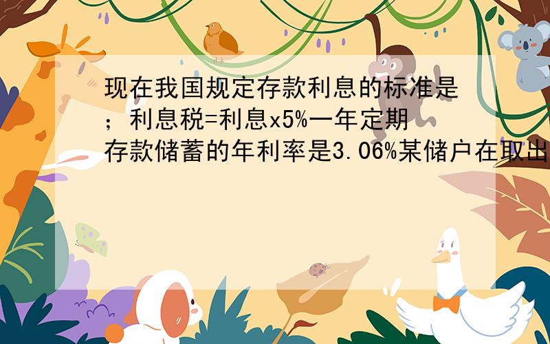 现在我国规定存款利息的标准是；利息税=利息x5%一年定期存款储蓄的年利率是3.06%某储户在取出一年到期的