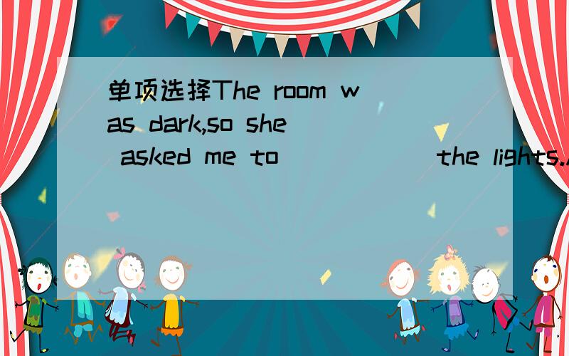 单项选择The room was dark,so she asked me to______the lights.A.t