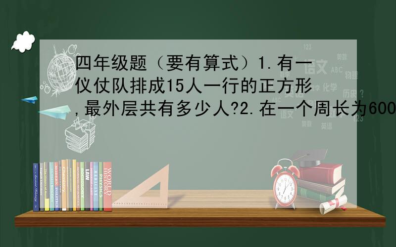 四年级题（要有算式）1.有一仪仗队排成15人一行的正方形,最外层共有多少人?2.在一个周长为600米的池塘周围种树,每隔