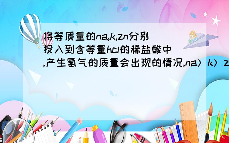 将等质量的na,k,zn分别投入到含等量hcl的稀盐酸中,产生氢气的质量会出现的情况,na＞k＞zn,na ＞zn ＞k