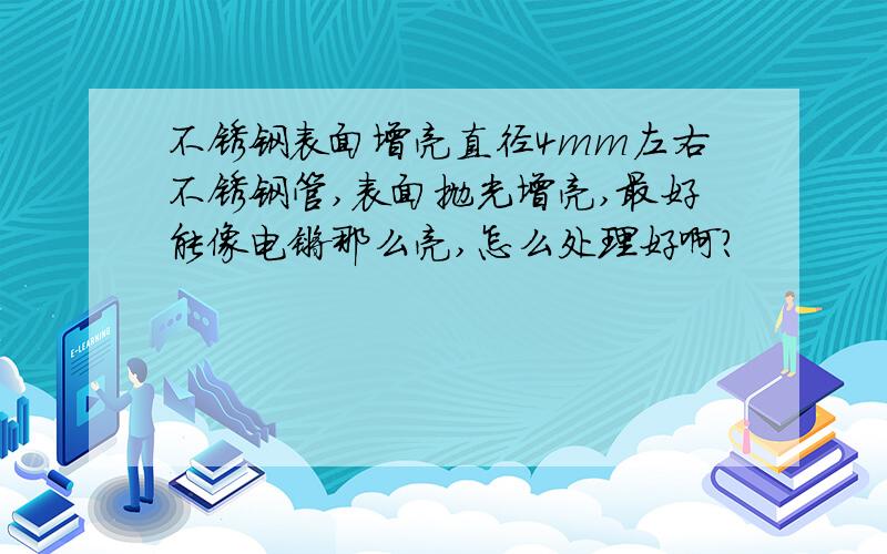 不锈钢表面增亮直径4mm左右不锈钢管,表面抛光增亮,最好能像电镀那么亮,怎么处理好啊?