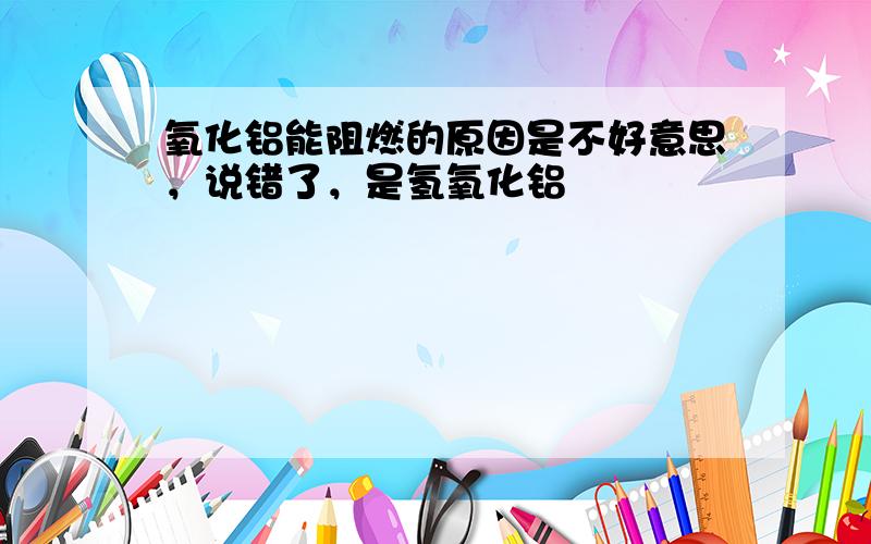 氧化铝能阻燃的原因是不好意思，说错了，是氢氧化铝