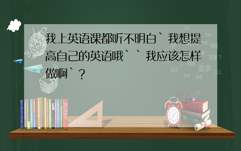 我上英语课都听不明白`我想提高自己的英语哦``我应该怎样做啊`?