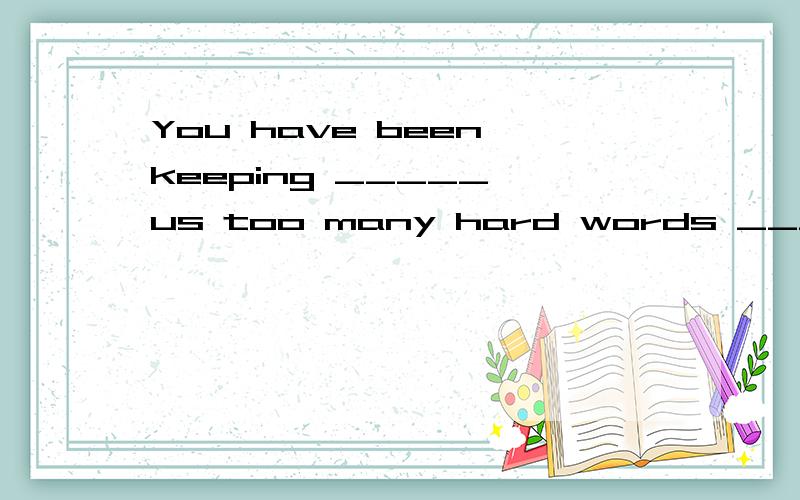 You have been keeping _____ us too many hard words _________