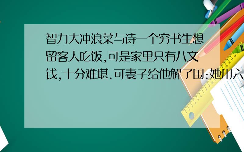 智力大冲浪菜与诗一个穷书生想留客人吃饭,可是家里只有八文钱,十分难堪.可妻子给他解了围:她用六文钱买两个鸡蛋,一文钱买韭