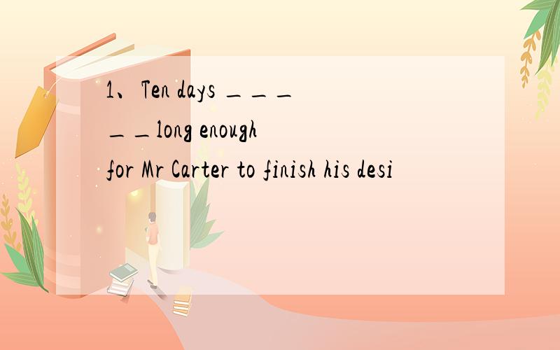 1、Ten days _____long enough for Mr Carter to finish his desi