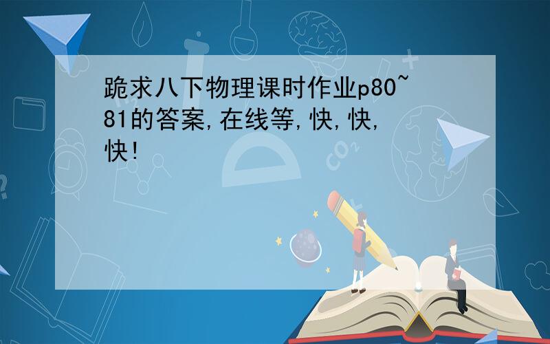 跪求八下物理课时作业p80~81的答案,在线等,快,快,快!