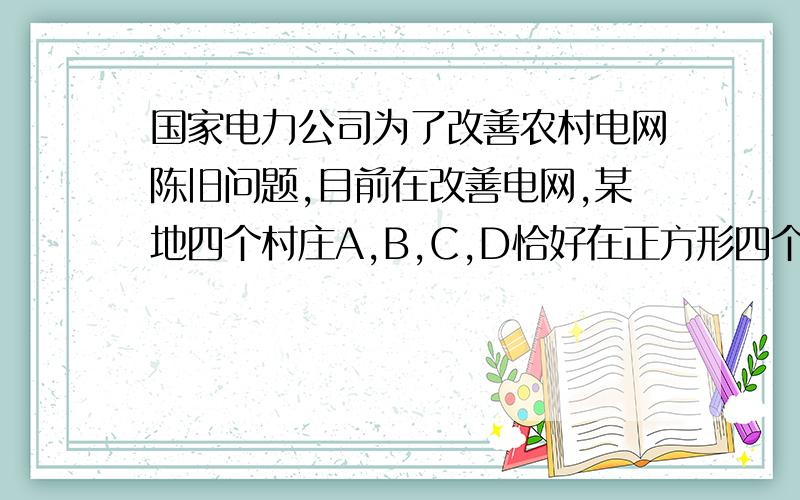 国家电力公司为了改善农村电网陈旧问题,目前在改善电网,某地四个村庄A,B,C,D恰好在正方形四个顶点上,现