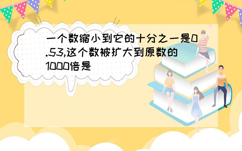 一个数缩小到它的十分之一是0.53,这个数被扩大到原数的1000倍是（ ）