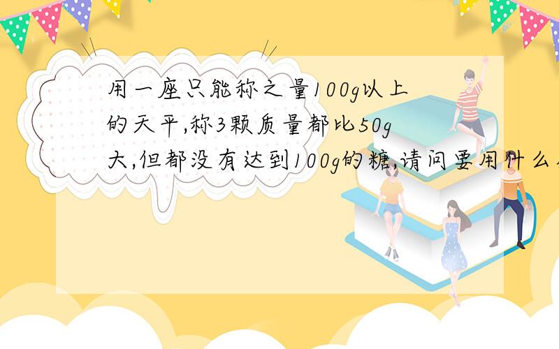 用一座只能称之量100g以上的天平,称3颗质量都比50g大,但都没有达到100g的糖,请问要用什么办法才能准确