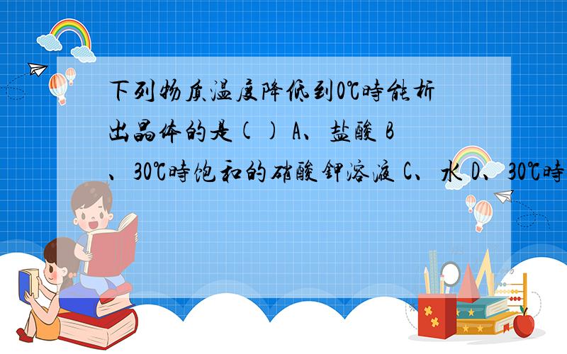 下列物质温度降低到0℃时能析出晶体的是() A、盐酸 B、30℃时饱和的硝酸钾溶液 C、水 D、30℃时饱和的