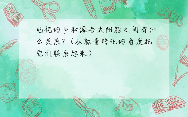 电视的声和像与太阳能之间有什么关系?（从能量转化的角度把它们联系起来）