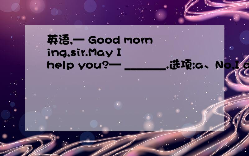 英语,— Good morning,sir.May I help you?— _______.选项:a、No,I don