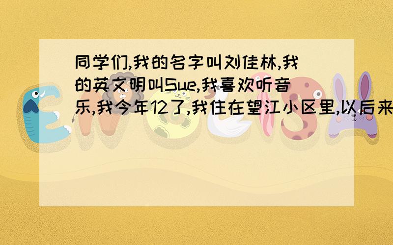 同学们,我的名字叫刘佳林,我的英文明叫Sue,我喜欢听音乐,我今年12了,我住在望江小区里,以后来们就是同学了,请大家多