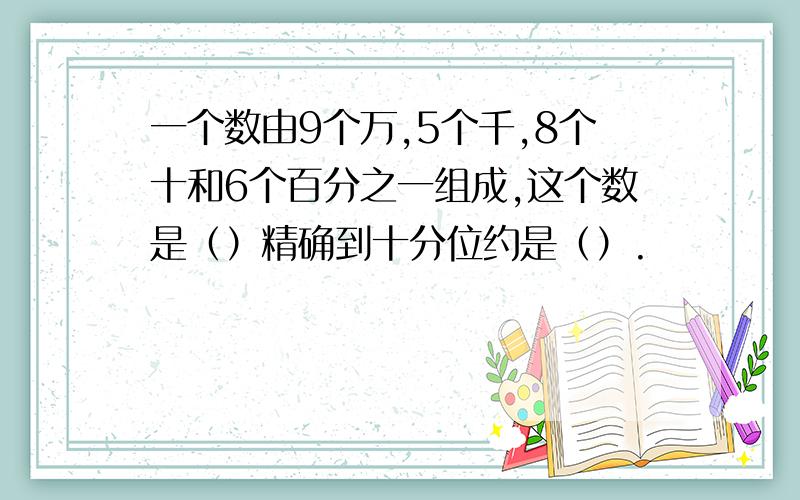 一个数由9个万,5个千,8个十和6个百分之一组成,这个数是（）精确到十分位约是（）.