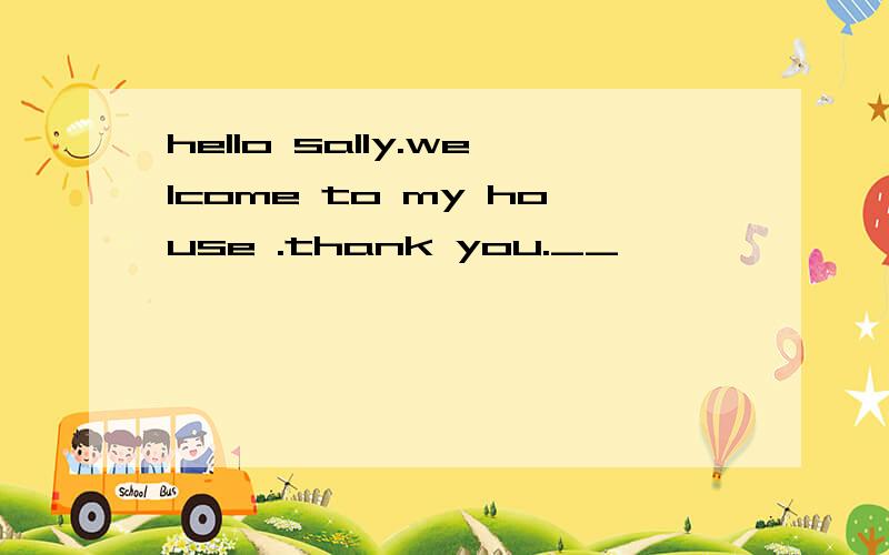 hello sally.welcome to my house .thank you.__