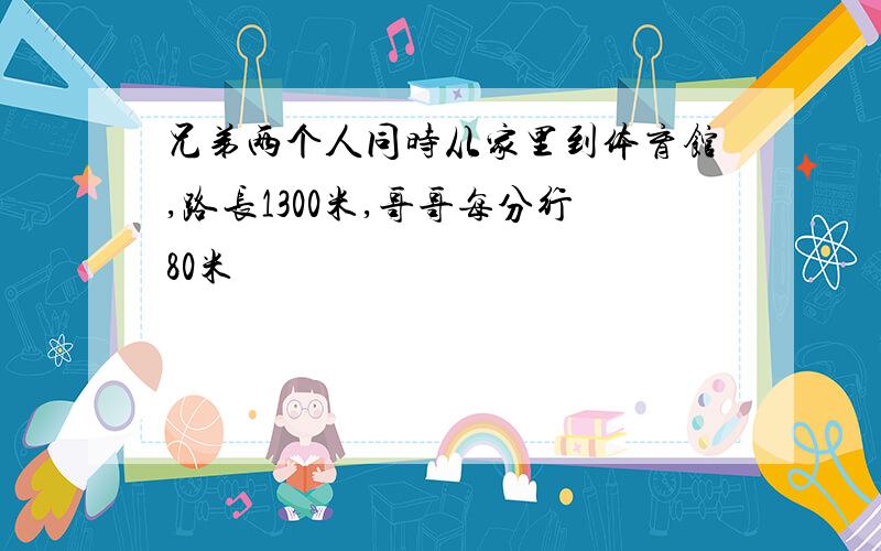 兄弟两个人同时从家里到体育馆,路长1300米,哥哥每分行80米