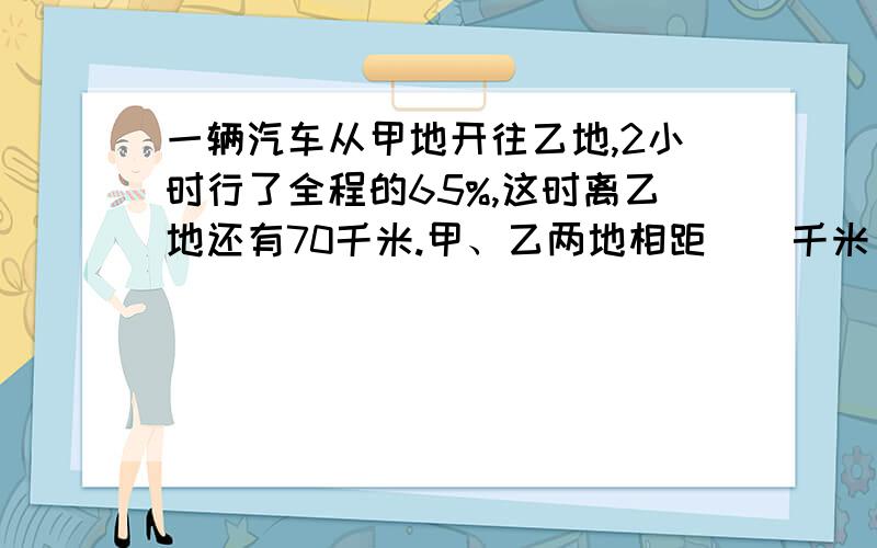 一辆汽车从甲地开往乙地,2小时行了全程的65%,这时离乙地还有70千米.甲、乙两地相距（）千米