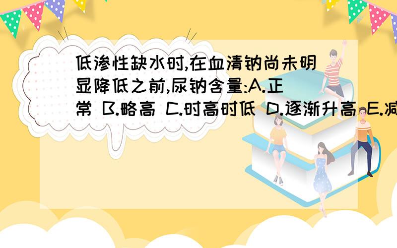 低渗性缺水时,在血清钠尚未明显降低之前,尿钠含量:A.正常 B.略高 C.时高时低 D.逐渐升高 E.减少