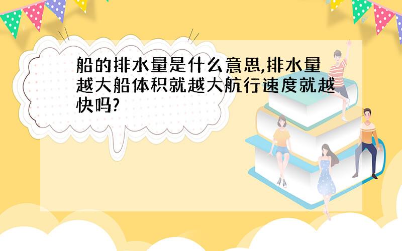 船的排水量是什么意思,排水量越大船体积就越大航行速度就越快吗?