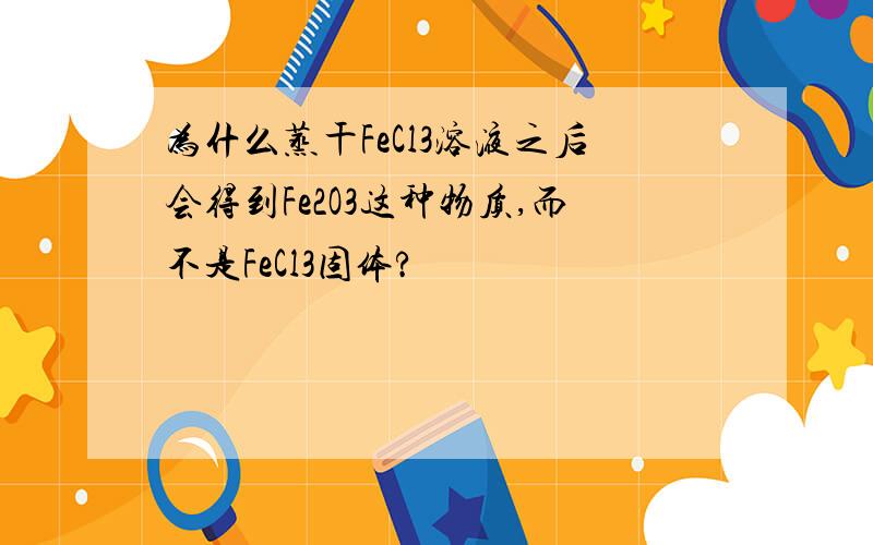 为什么蒸干FeCl3溶液之后会得到Fe2O3这种物质,而不是FeCl3固体?