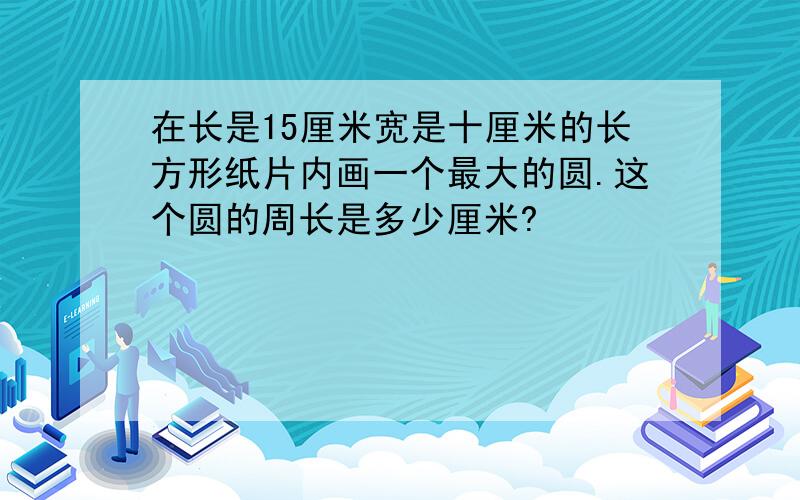 在长是15厘米宽是十厘米的长方形纸片内画一个最大的圆.这个圆的周长是多少厘米?