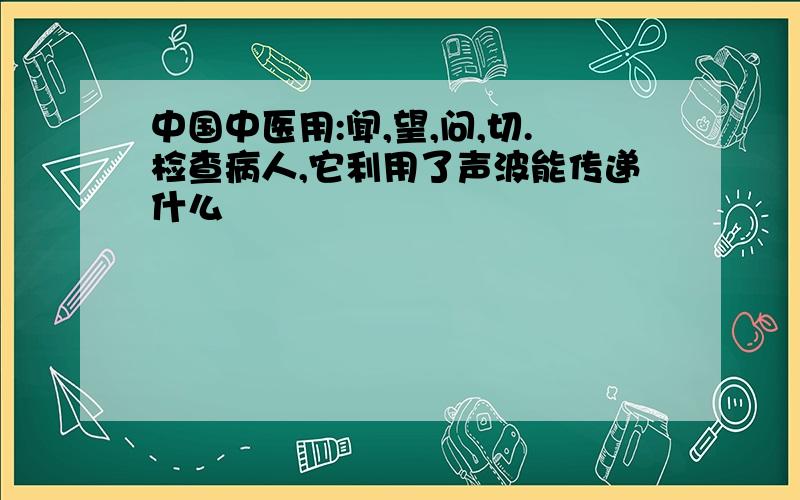 中国中医用:闻,望,问,切.检查病人,它利用了声波能传递什么