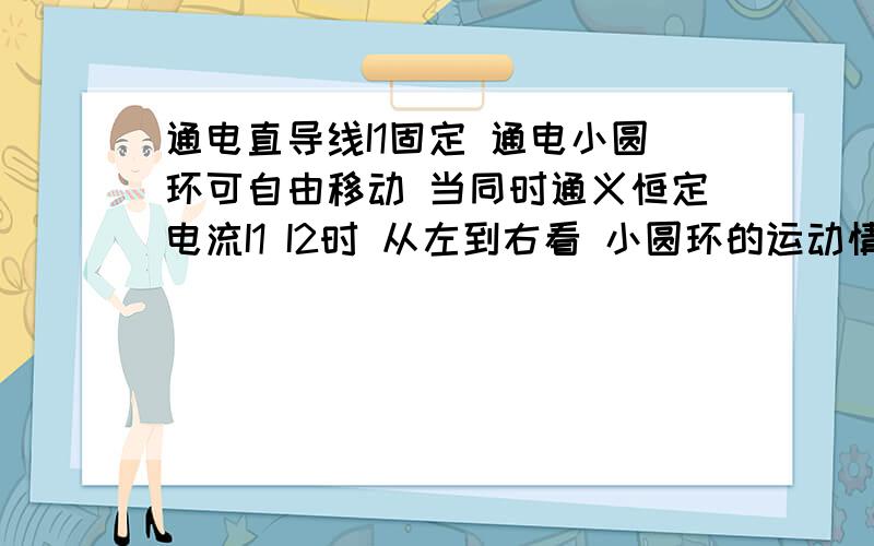 通电直导线I1固定 通电小圆环可自由移动 当同时通义恒定电流I1 I2时 从左到右看 小圆环的运动情况是 答案是逆时针转