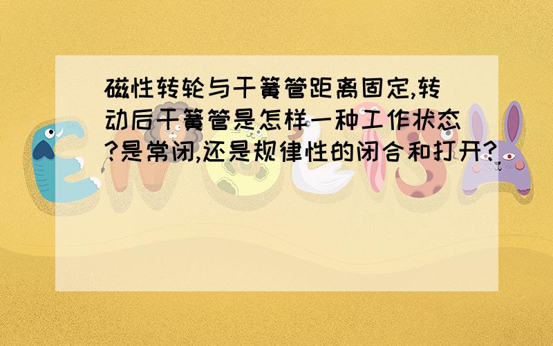 磁性转轮与干簧管距离固定,转动后干簧管是怎样一种工作状态?是常闭,还是规律性的闭合和打开?