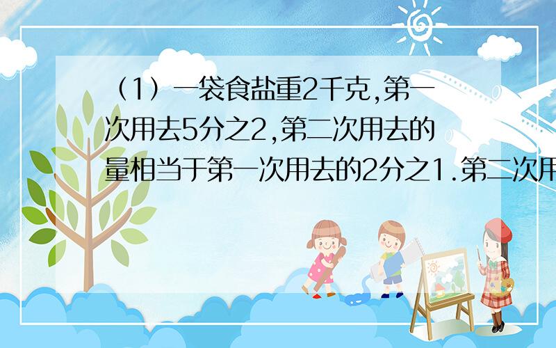 （1）一袋食盐重2千克,第一次用去5分之2,第二次用去的量相当于第一次用去的2分之1.第二次用去多少千克?