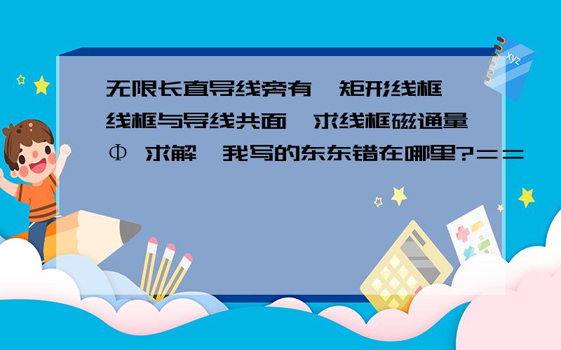 无限长直导线旁有一矩形线框,线框与导线共面,求线框磁通量Φ 求解,我写的东东错在哪里?＝＝