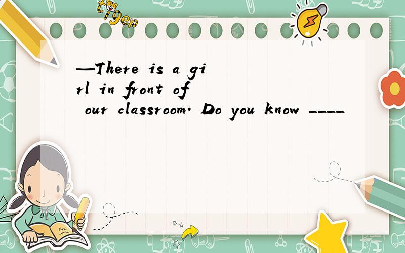 —There is a girl in front of our classroom. Do you know ____