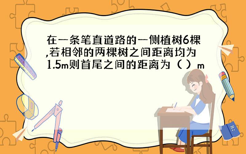 在一条笔直道路的一侧植树6棵,若相邻的两棵树之间距离均为1.5m则首尾之间的距离为（ ）m