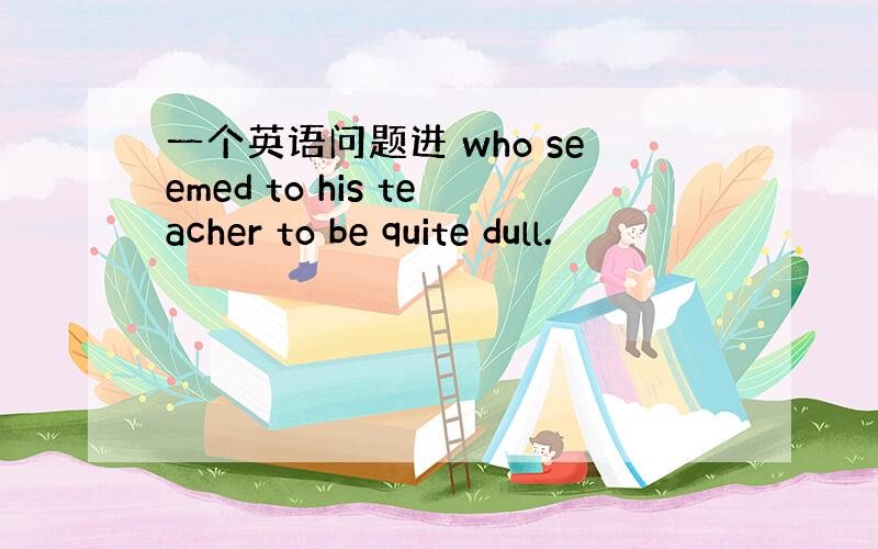 一个英语问题进 who seemed to his teacher to be quite dull.