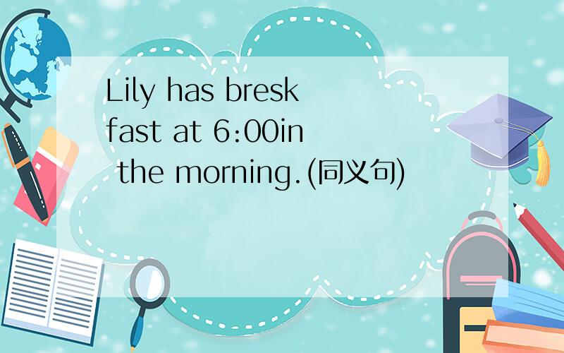 Lily has breskfast at 6:00in the morning.(同义句)