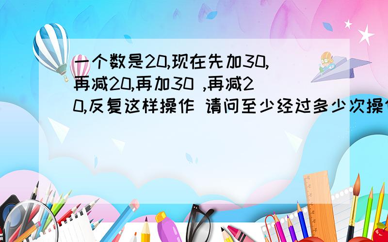 一个数是20,现在先加30,再减20,再加30 ,再减20,反复这样操作 请问至少经过多少次操作 结果是500?