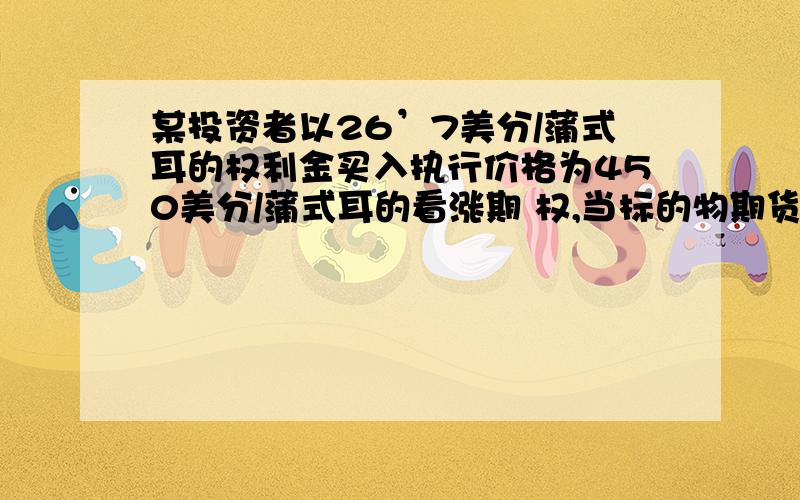 某投资者以26’7美分/蒲式耳的权利金买入执行价格为450美分/蒲式耳的看涨期 权,当标的物期货合约价格上涨为470’2