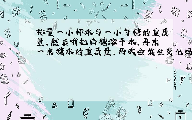 称量一小杯水与一小勺糖的重质量,然后哦把白糖溶于水,再乘一乘糖水的重质量,两次会发生变化吗