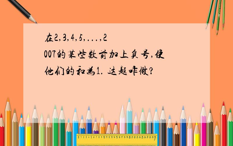 在2,3,4,5,...,2007的某些数前加上负号,使他们的和为1. 这题咋做?