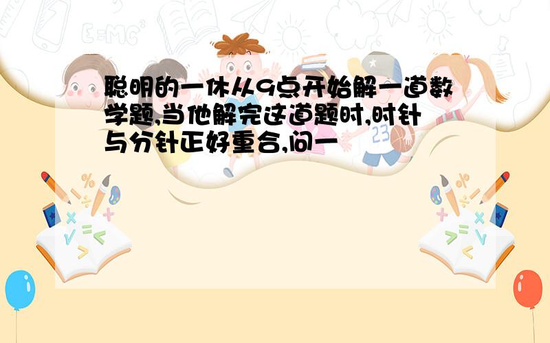 聪明的一休从9点开始解一道数学题,当他解完这道题时,时针与分针正好重合,问一