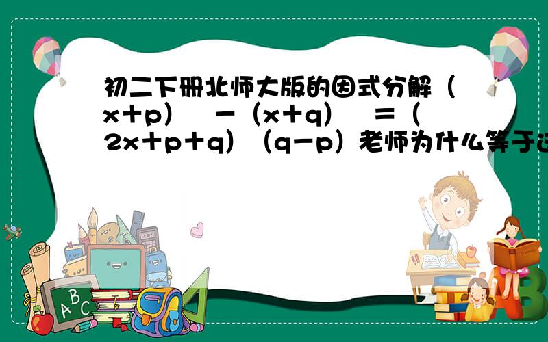 初二下册北师大版的因式分解（x＋p）²－（x＋q）²＝（2x＋p＋q）（q－p）老师为什么等于这个答案呢想不通。