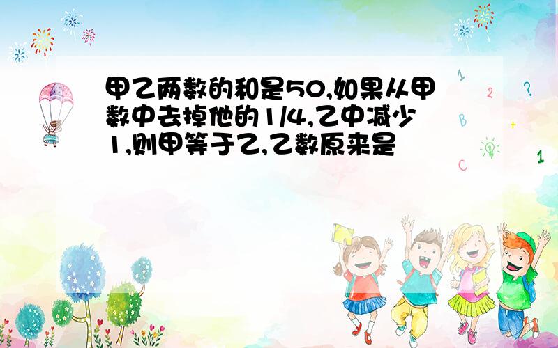 甲乙两数的和是50,如果从甲数中去掉他的1/4,乙中减少1,则甲等于乙,乙数原来是