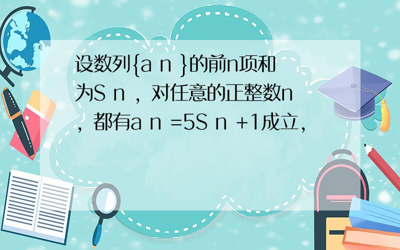 设数列{a n }的前n项和为S n ，对任意的正整数n，都有a n =5S n +1成立，