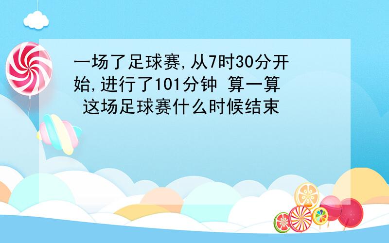 一场了足球赛,从7时30分开始,进行了101分钟 算一算 这场足球赛什么时候结束