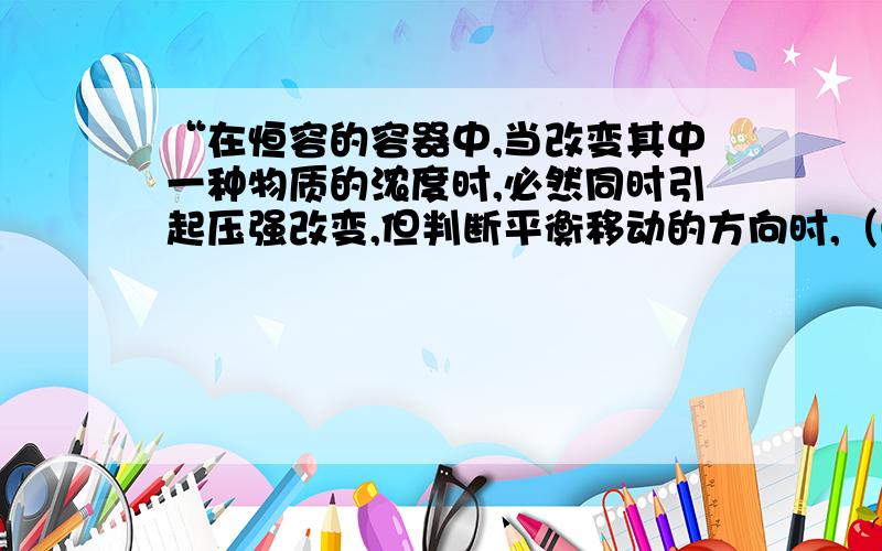 “在恒容的容器中,当改变其中一种物质的浓度时,必然同时引起压强改变,但判断平衡移动的方向时,（①应仍以浓度的影响去考虑）