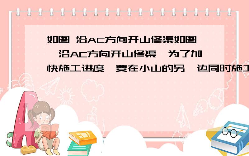 如图 沿AC方向开山修渠如图,沿AC方向开山修渠,为了加快施工进度,要在小山的另一边同时施工...