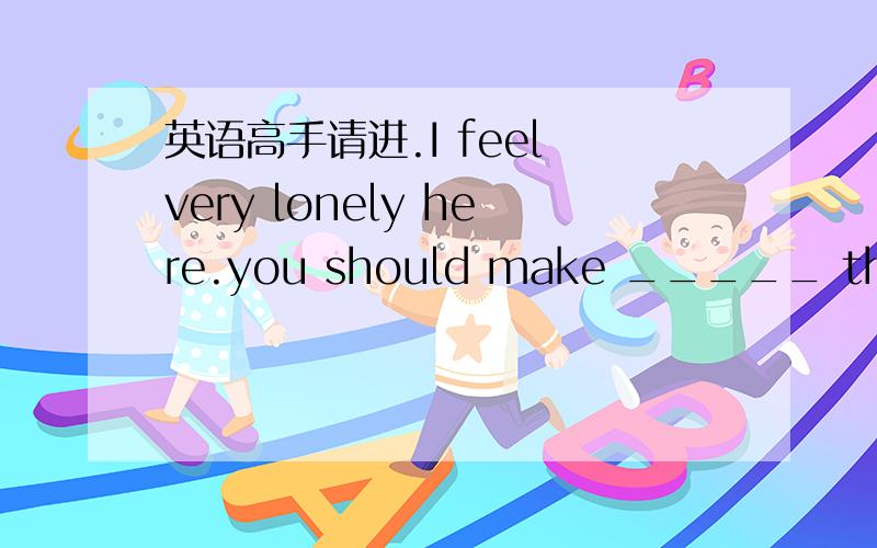 英语高手请进.I feel very lonely here.you should make _____ the peo