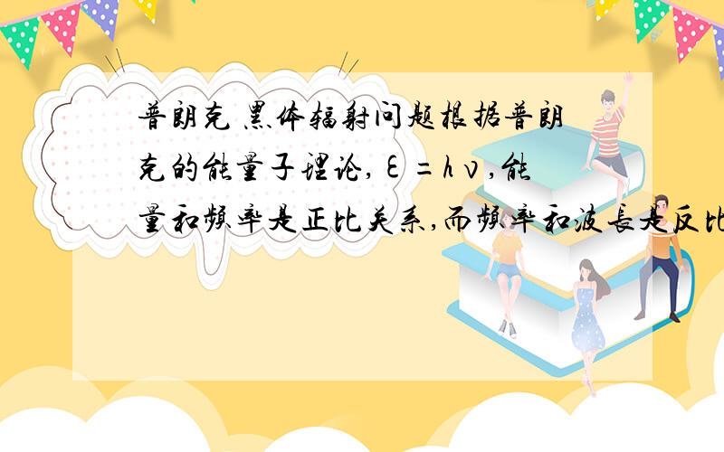 普朗克 黑体辐射问题根据普朗克的能量子理论,ε=hν,能量和频率是正比关系,而频率和波长是反比关系,为什么普朗克的说法与