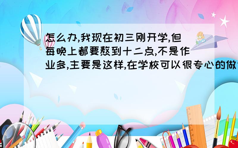 怎么办,我现在初三刚开学,但每晚上都要熬到十二点,不是作业多,主要是这样,在学校可以很专心的做作业,可一到小区就开始跑步